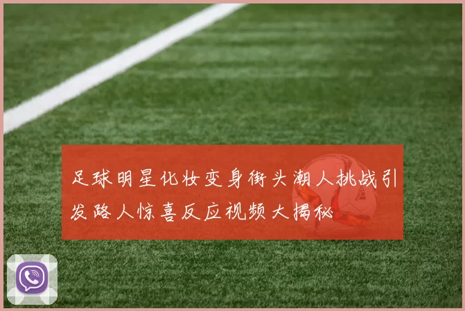 足球明星化妆变身街头潮人挑战引发路人惊喜反应视频大揭秘