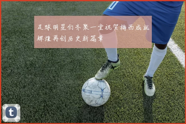 足球明星们齐聚一堂祝贺梅西成就辉煌再创历史新篇章