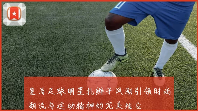皇马足球明星扎辫子风潮引领时尚潮流与运动精神的完美结合