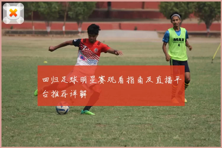 回归足球明星赛观看指南及直播平台推荐详解