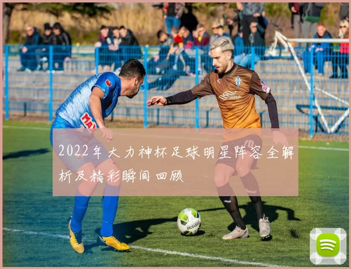 2022年大力神杯足球明星阵容全解析及精彩瞬间回顾