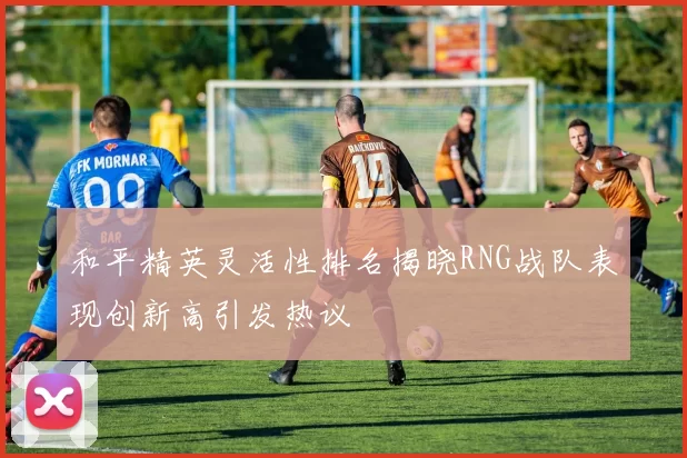 和平精英灵活性排名揭晓RNG战队表现创新高引发热议