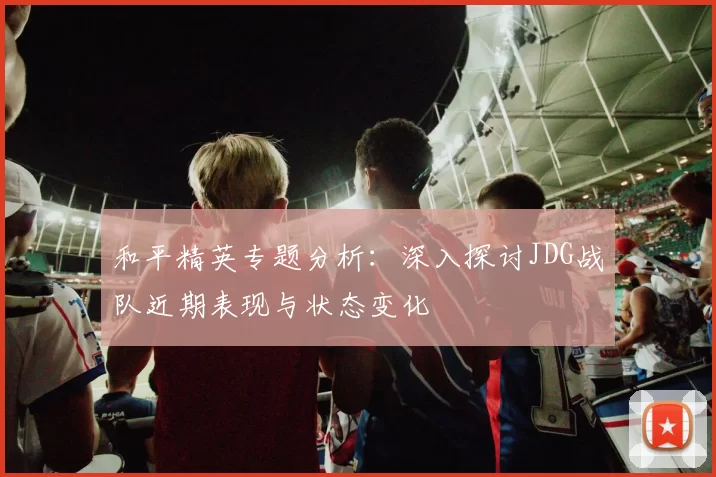 和平精英专题分析：深入探讨JDG战队近期表现与状态变化