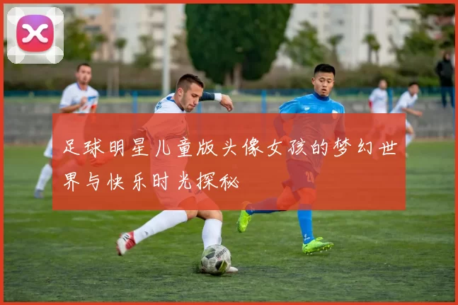 足球明星儿童版头像女孩的梦幻世界与快乐时光探秘