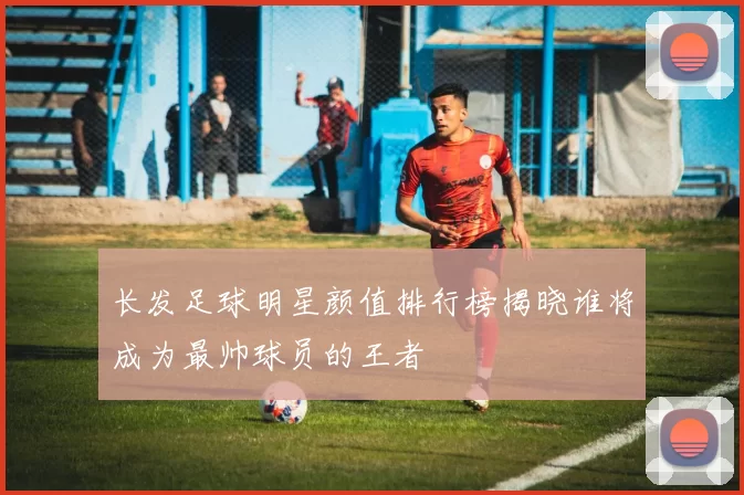 长发足球明星颜值排行榜揭晓谁将成为最帅球员的王者