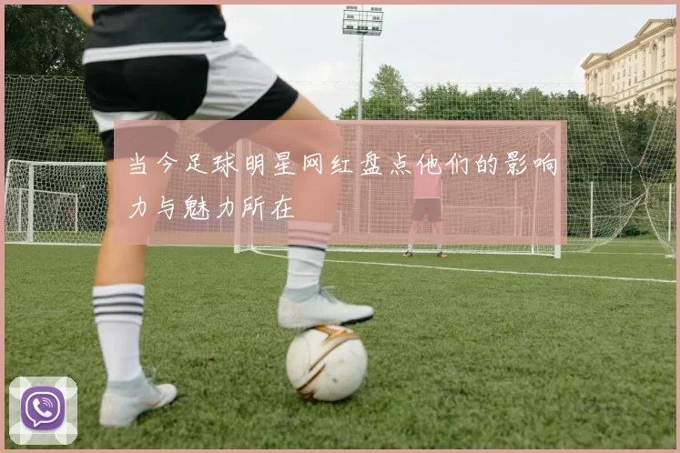 当今足球明星网红盘点他们的影响力与魅力所在