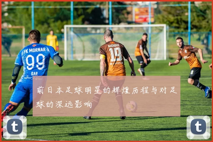 前日本足球明星的辉煌历程与对足球的深远影响