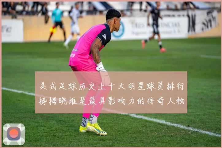 美式足球历史上十大明星球员排行榜揭晓谁是最具影响力的传奇人物
