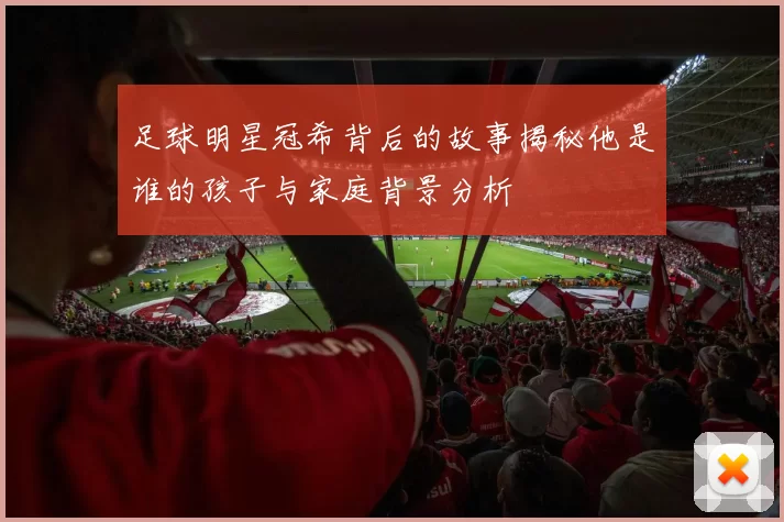 足球明星冠希背后的故事揭秘他是谁的孩子与家庭背景分析