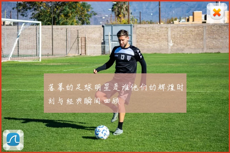 落幕的足球明星是谁他们的辉煌时刻与经典瞬间回顾