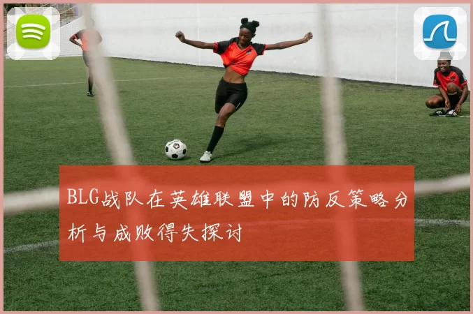 BLG战队在英雄联盟中的防反策略分析与成败得失探讨
