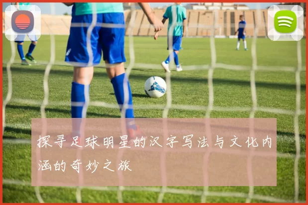 探寻足球明星的汉字写法与文化内涵的奇妙之旅