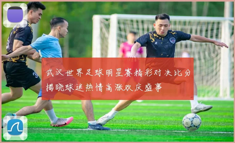 武汉世界足球明星赛精彩对决比分揭晓球迷热情高涨欢庆盛事