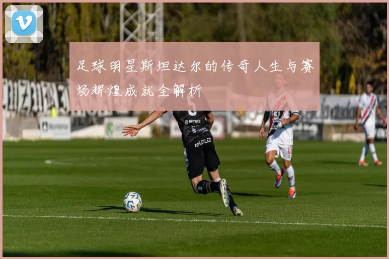 足球明星斯坦达尔的传奇人生与赛场辉煌成就全解析