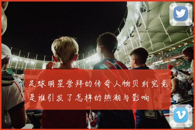 足球明星崇拜的传奇人物贝利究竟是谁引发了怎样的热潮与影响