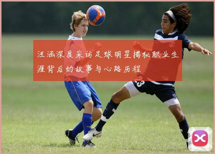 汪涵深度采访足球明星揭秘职业生涯背后的故事与心路历程