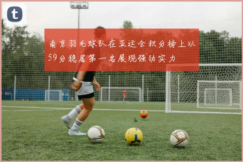 南京羽毛球队在亚运会积分榜上以59分稳居第一名展现强劲实力