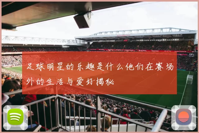 足球明星的乐趣是什么他们在赛场外的生活与爱好揭秘