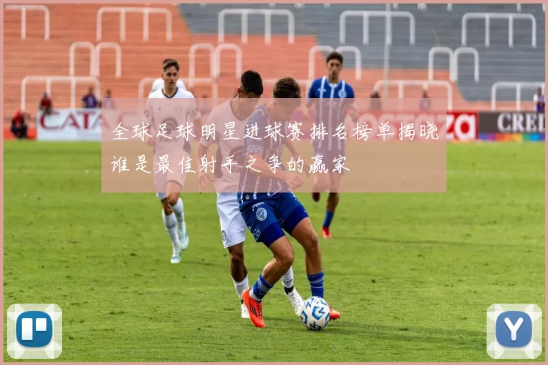 全球足球明星进球赛排名榜单揭晓谁是最佳射手之争的赢家