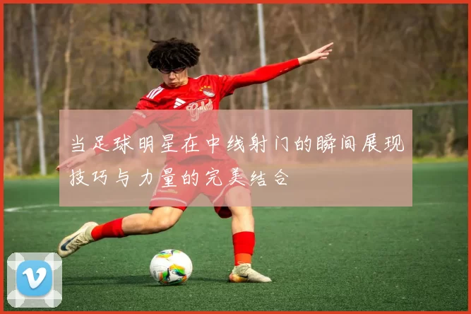 当足球明星在中线射门的瞬间展现技巧与力量的完美结合