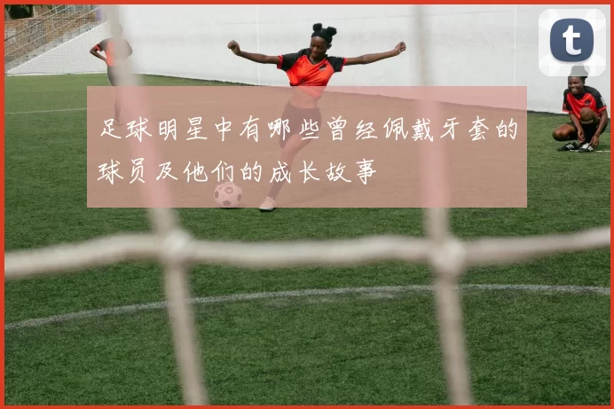 足球明星中有哪些曾经佩戴牙套的球员及他们的成长故事