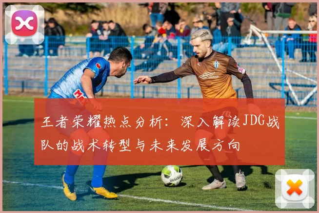 王者荣耀热点分析：深入解读JDG战队的战术转型与未来发展方向