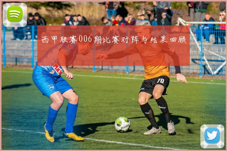 西甲联赛006期比赛对阵与结果回顾