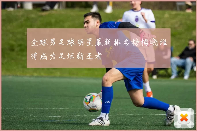全球男足球明星最新排名榜揭晓谁将成为足坛新王者