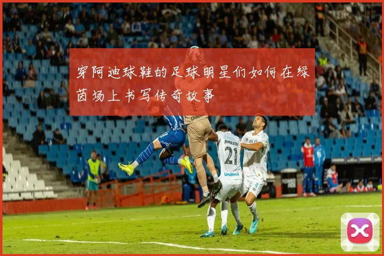穿阿迪球鞋的足球明星们如何在绿茵场上书写传奇故事