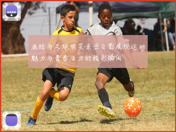 鹿晗与足球明星亲密合影展现运动魅力与青春活力的精彩瞬间