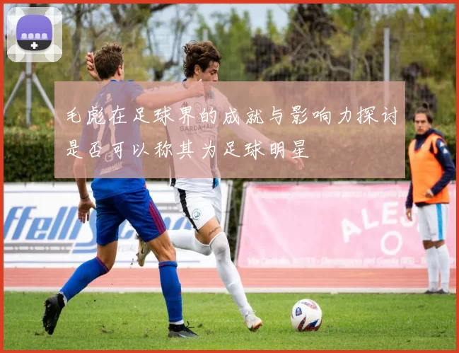 毛彪在足球界的成就与影响力探讨是否可以称其为足球明星