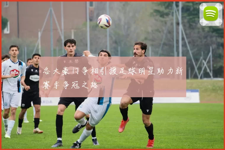 各大豪门争相引援足球明星助力新赛季争冠之路