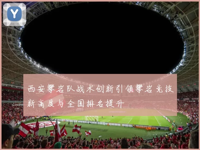 西安攀岩队战术创新引领攀岩竞技新高度与全国排名提升