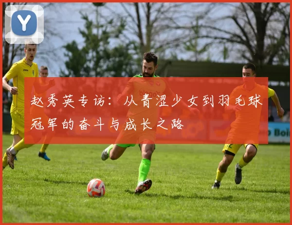 赵秀英专访：从青涩少女到羽毛球冠军的奋斗与成长之路