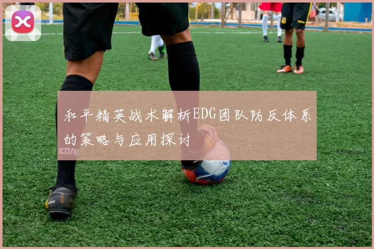 和平精英战术解析EDG团队防反体系的策略与应用探讨