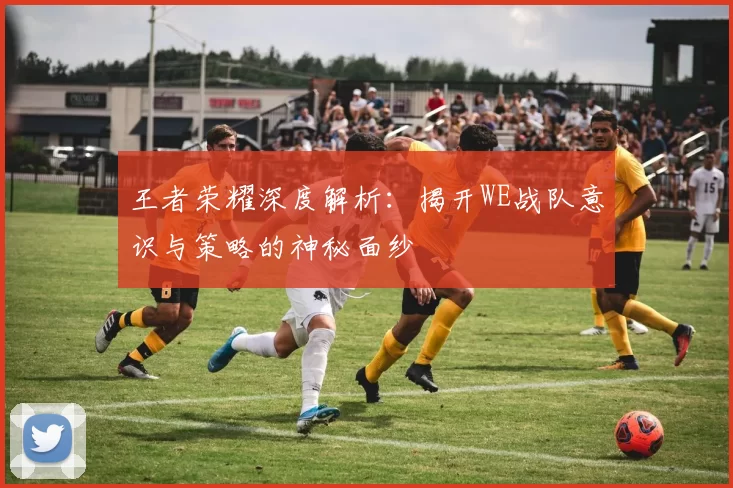王者荣耀深度解析：揭开WE战队意识与策略的神秘面纱