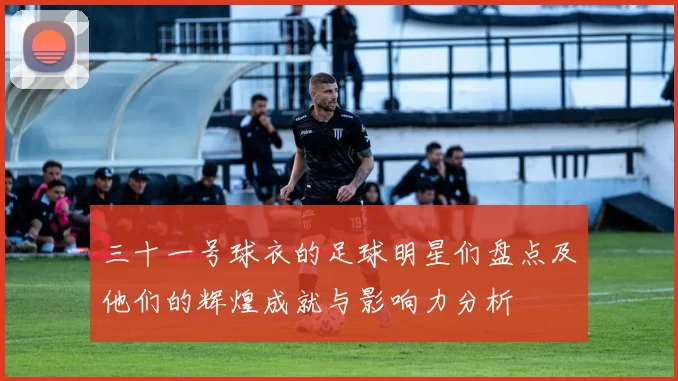 三十一号球衣的足球明星们盘点及他们的辉煌成就与影响力分析