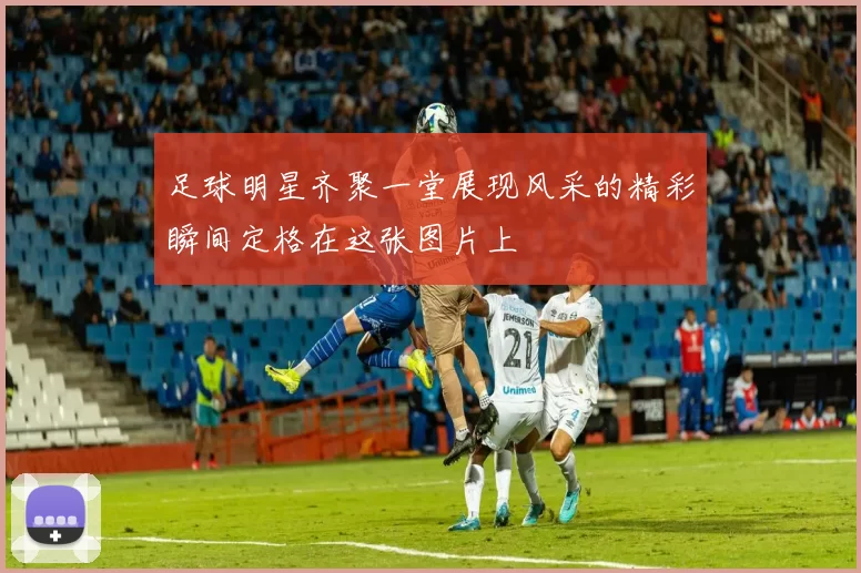 足球明星齐聚一堂展现风采的精彩瞬间定格在这张图片上