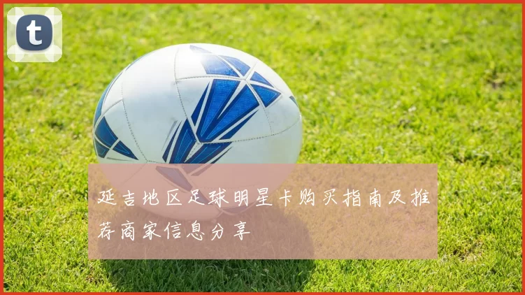 延吉地区足球明星卡购买指南及推荐商家信息分享