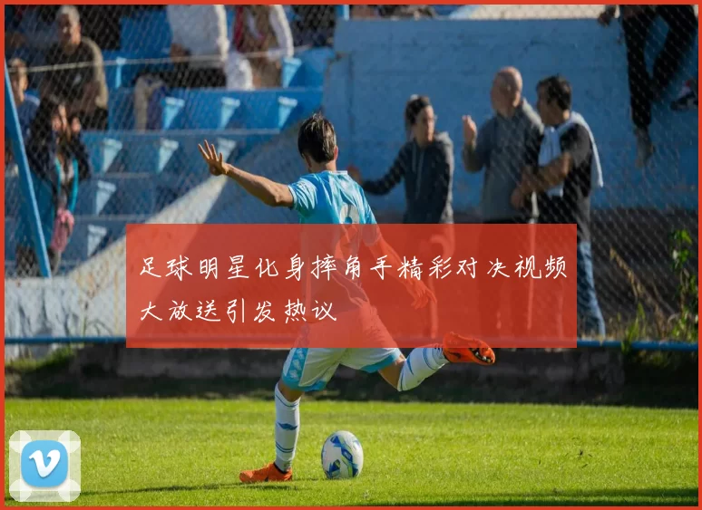 足球明星化身摔角手精彩对决视频大放送引发热议
