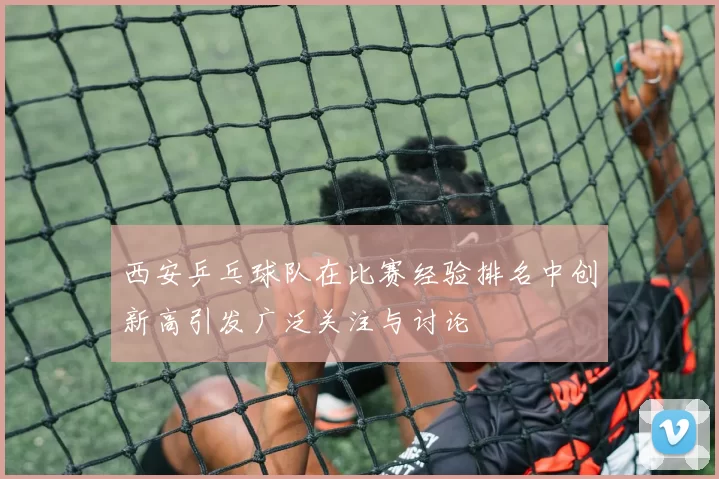 西安乒乓球队在比赛经验排名中创新高引发广泛关注与讨论