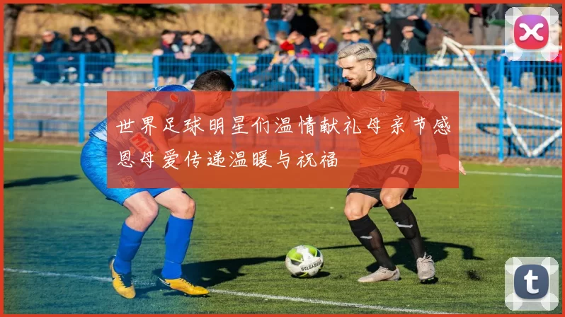 世界足球明星们温情献礼母亲节感恩母爱传递温暖与祝福
