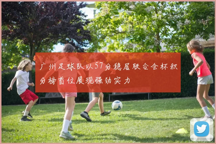 广州足球队以57分稳居联合会杯积分榜首位展现强劲实力