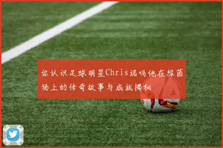 你认识足球明星Chris诺吗他在绿茵场上的传奇故事与成就揭秘