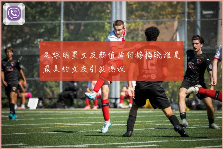 足球明星女友颜值排行榜揭晓谁是最美的女友引发热议