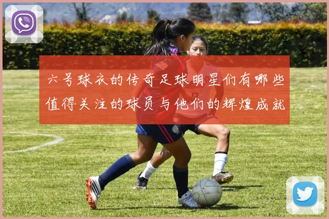 六号球衣的传奇足球明星们有哪些值得关注的球员与他们的辉煌成就