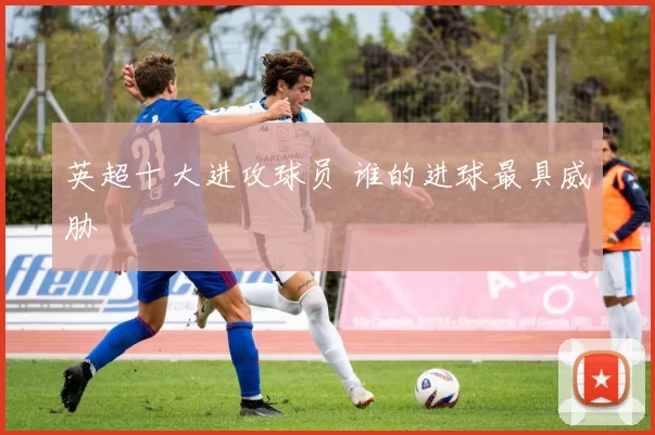 英超十大进攻球员 谁的进球最具威胁