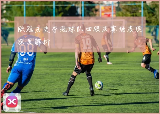 欧冠历史夺冠球队回顾及赛场表现深度解析