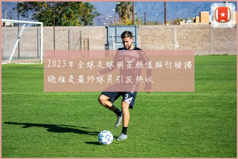 2023年全球足球明星颜值排行榜揭晓谁是最帅球员引发热议