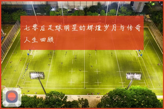七零后足球明星的辉煌岁月与传奇人生回顾